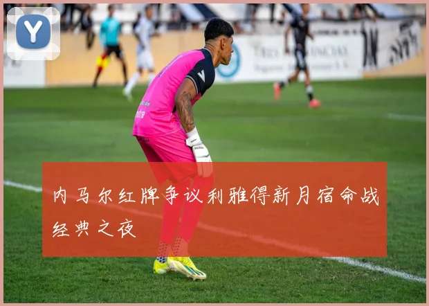 内马尔红牌争议利雅得新月宿命战经典之夜