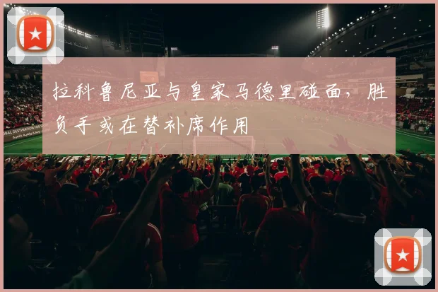 拉科鲁尼亚与皇家马德里碰面，胜负手或在替补席作用