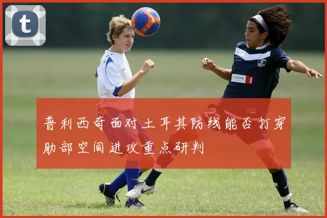 普利西奇面对土耳其防线能否打穿肋部空间进攻重点研判