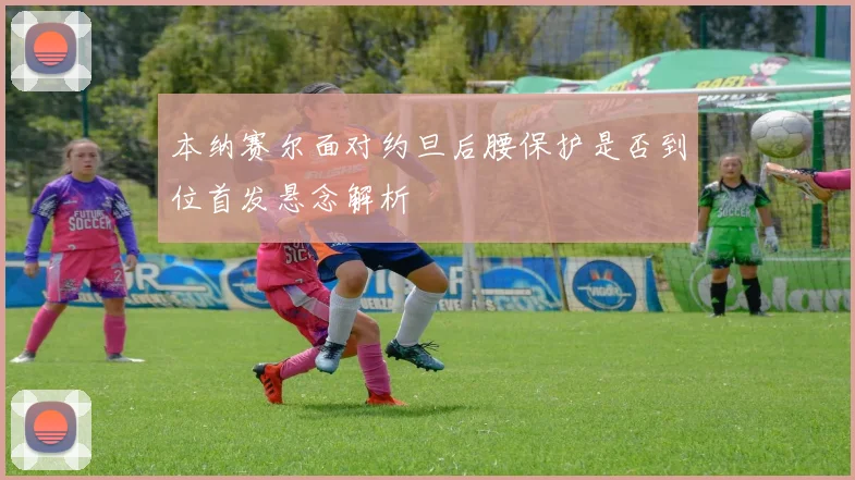 本纳赛尔面对约旦后腰保护是否到位首发悬念解析