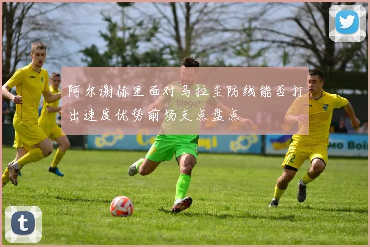 阿尔谢赫里面对乌拉圭防线能否打出速度优势前场支点盘点