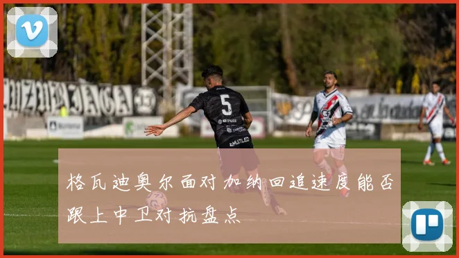 格瓦迪奥尔面对加纳回追速度能否跟上中卫对抗盘点