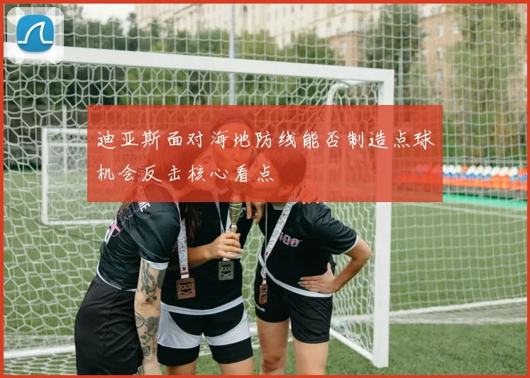 迪亚斯面对海地防线能否制造点球机会反击核心看点