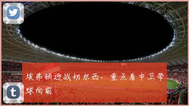 埃弗顿迎战切尔西，重点看中卫带球向前