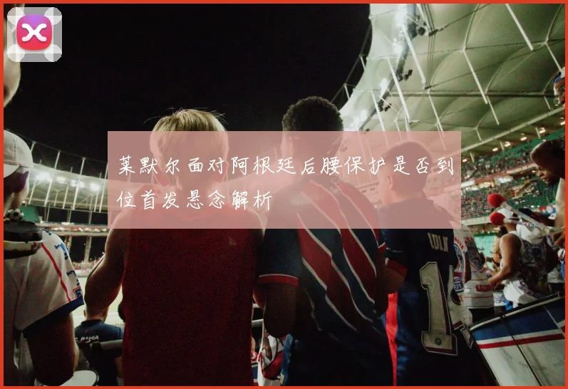 莱默尔面对阿根廷后腰保护是否到位首发悬念解析
