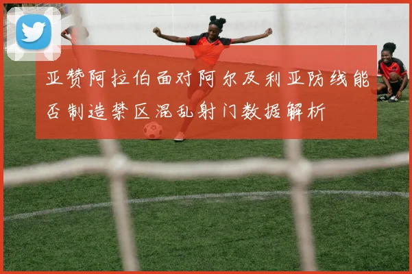 亚赞阿拉伯面对阿尔及利亚防线能否制造禁区混乱射门数据解析
