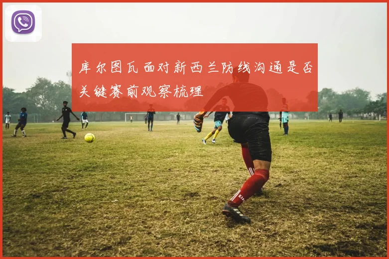 库尔图瓦面对新西兰防线沟通是否关键赛前观察梳理