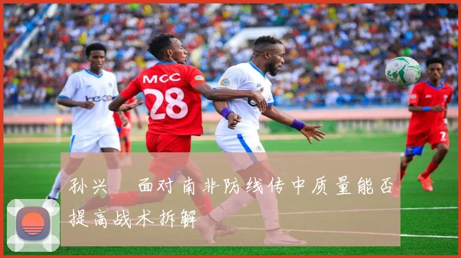 孙兴慜面对南非防线传中质量能否提高战术拆解