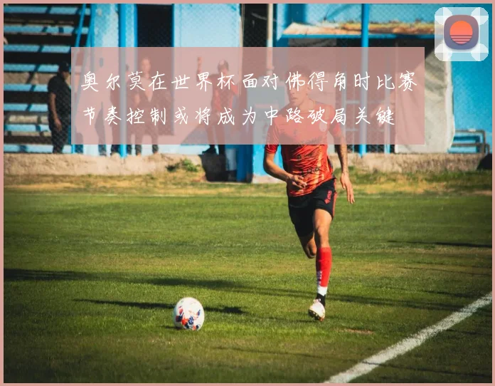 奥尔莫在世界杯面对佛得角时比赛节奏控制或将成为中路破局关键