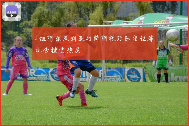 J组阿尔及利亚对阵阿根廷队定位球机会搜索热度