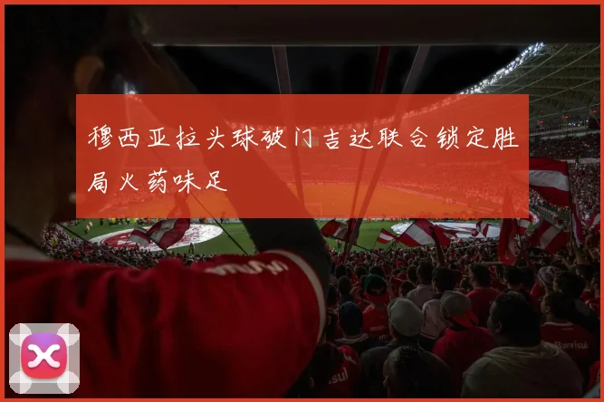 穆西亚拉头球破门吉达联合锁定胜局火药味足