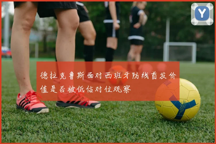 德拉克鲁斯面对西班牙防线首发价值是否被低估对位观察