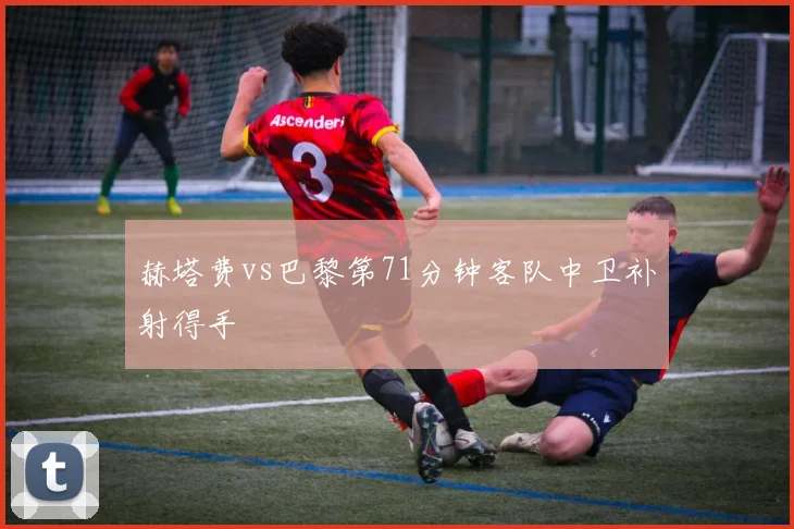 赫塔费vs巴黎第71分钟客队中卫补射得手