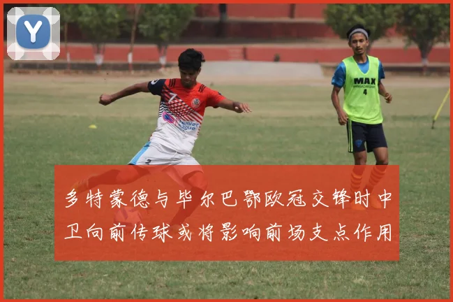 多特蒙德与毕尔巴鄂欧冠交锋时中卫向前传球或将影响前场支点作用