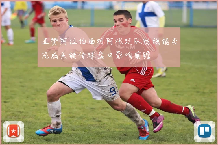 亚赞阿拉伯面对阿根廷队防线能否完成关键传球盘口影响前瞻