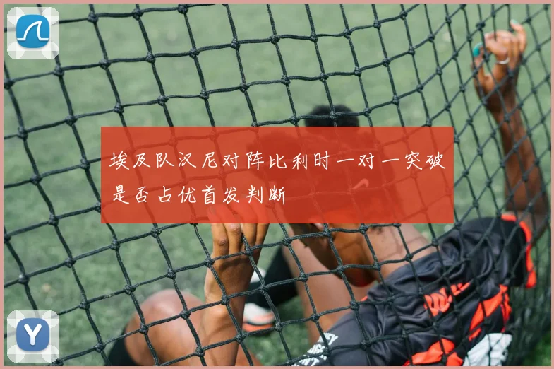 埃及队汉尼对阵比利时一对一突破是否占优首发判断