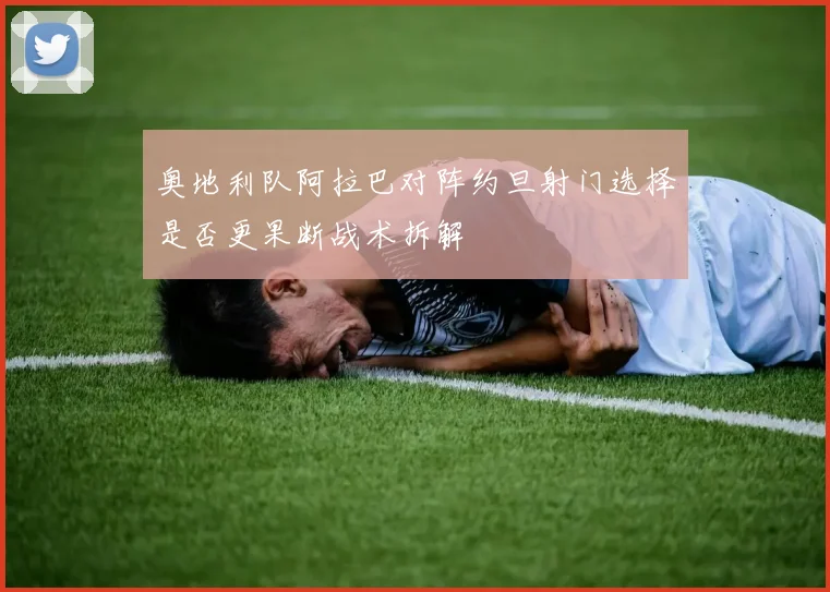 奥地利队阿拉巴对阵约旦射门选择是否更果断战术拆解