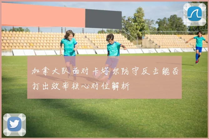 加拿大队面对卡塔尔防守反击能否打出效率核心对位解析