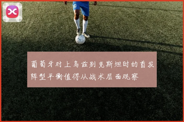 葡萄牙对上乌兹别克斯坦时的首发阵型平衡值得从战术层面观察