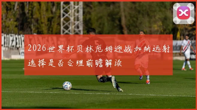 2026世界杯贝林厄姆迎战加纳远射选择是否合理前瞻解读