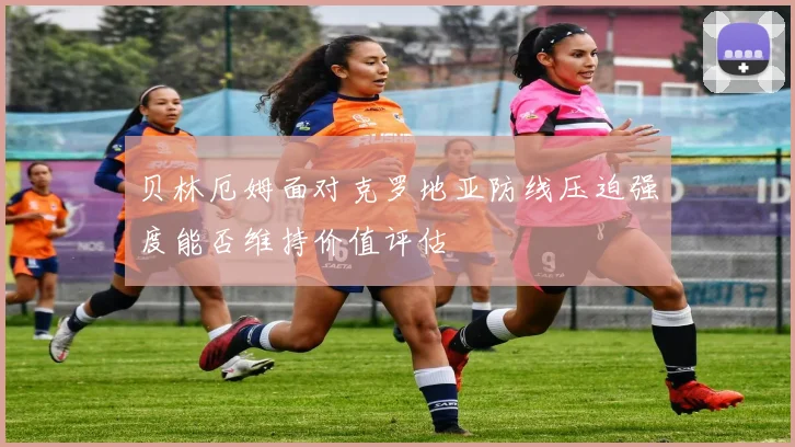 贝林厄姆面对克罗地亚防线压迫强度能否维持价值评估