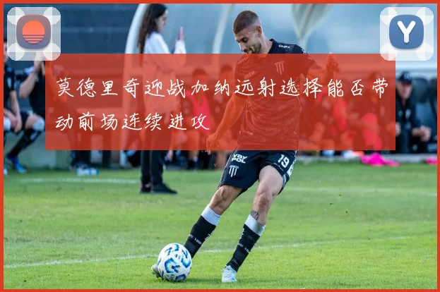 莫德里奇迎战加纳远射选择能否带动前场连续进攻
