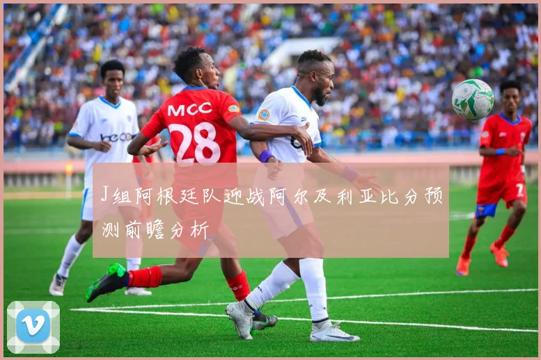 J组阿根廷队迎战阿尔及利亚比分预测前瞻分析