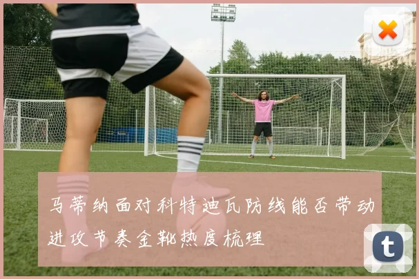 马蒂纳面对科特迪瓦防线能否带动进攻节奏金靴热度梳理