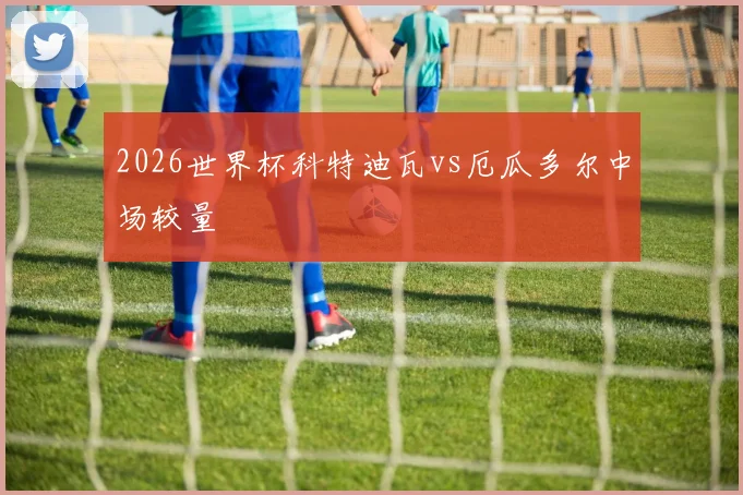 2026世界杯科特迪瓦vs厄瓜多尔中场较量