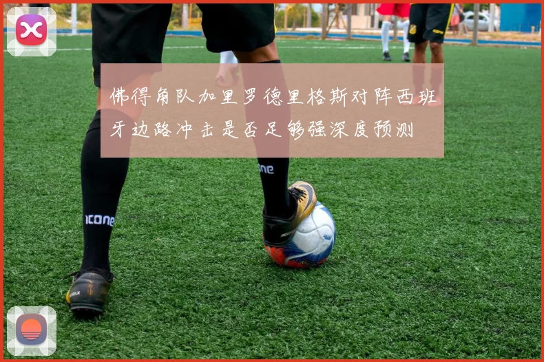 佛得角队加里罗德里格斯对阵西班牙边路冲击是否足够强深度预测