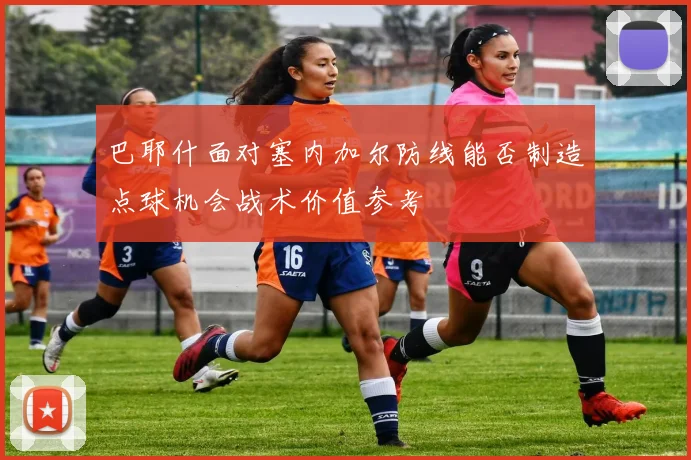 巴耶什面对塞内加尔防线能否制造点球机会战术价值参考