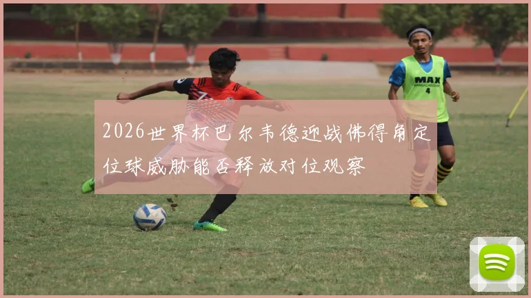 2026世界杯巴尔韦德迎战佛得角定位球威胁能否释放对位观察