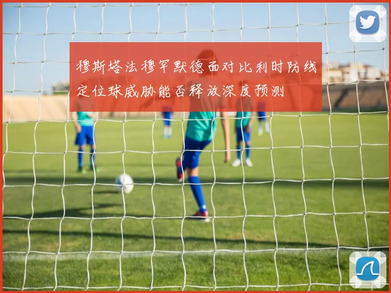 穆斯塔法穆罕默德面对比利时防线定位球威胁能否释放深度预测