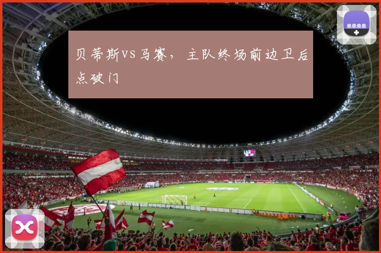 贝蒂斯vs马赛,主队终场前边卫后点破门