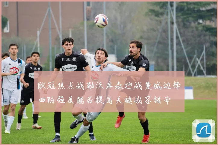 欧冠焦点战勒沃库森迎战曼城边锋回防强度能否提高关键战容错率