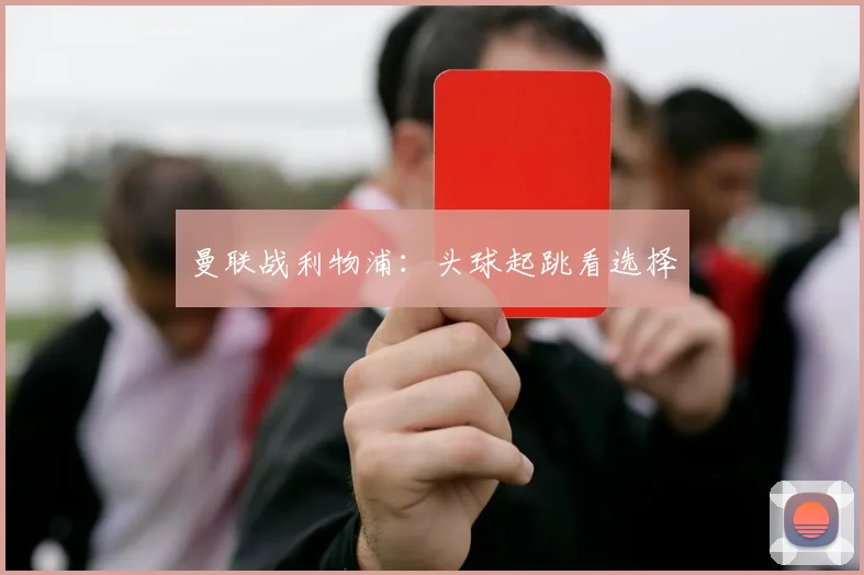 曼联战利物浦：头球起跳看选择