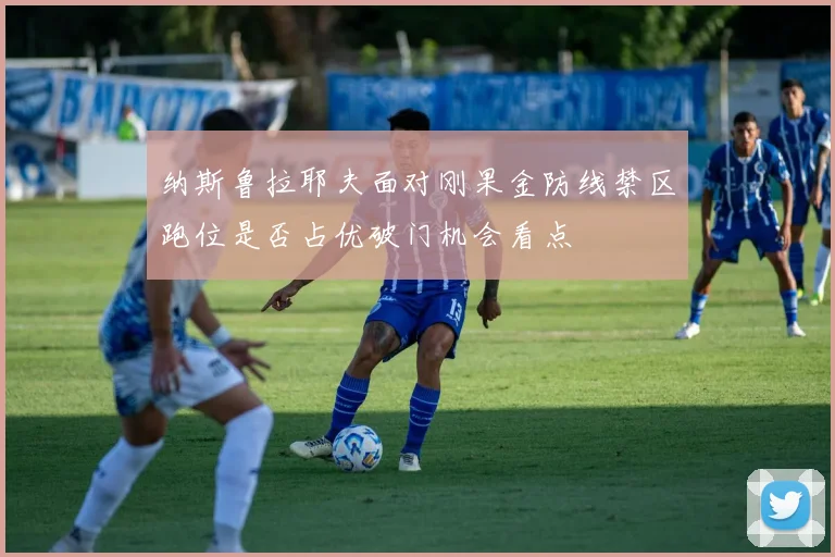 纳斯鲁拉耶夫面对刚果金防线禁区跑位是否占优破门机会看点