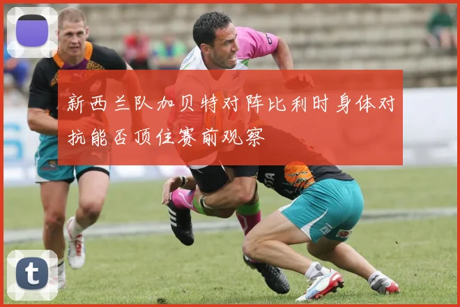 新西兰队加贝特对阵比利时身体对抗能否顶住赛前观察