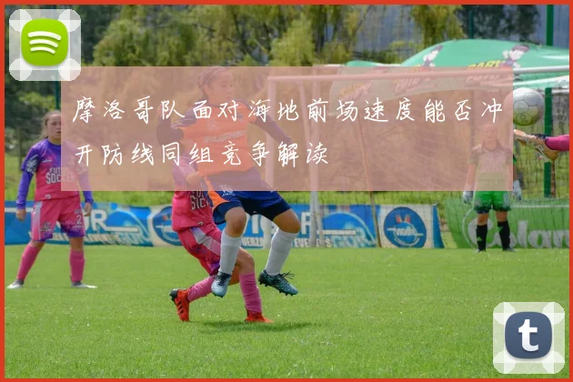 摩洛哥队面对海地前场速度能否冲开防线同组竞争解读