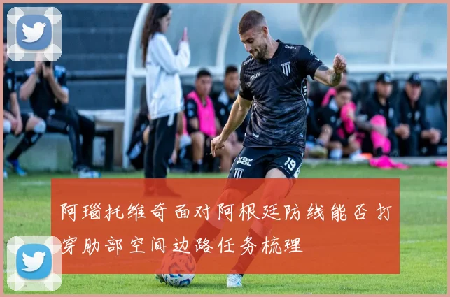 阿瑙托维奇面对阿根廷防线能否打穿肋部空间边路任务梳理